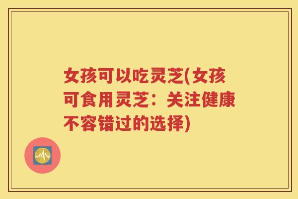 女孩可以吃灵芝(女孩可食用灵芝：关注健康不容错过的选择)