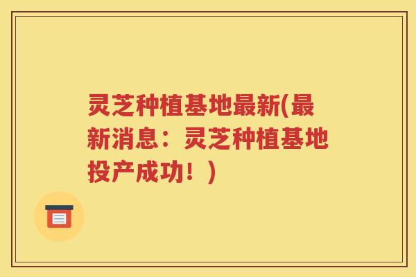 灵芝种植基地最新(最新消息：灵芝种植基地投产成功！)