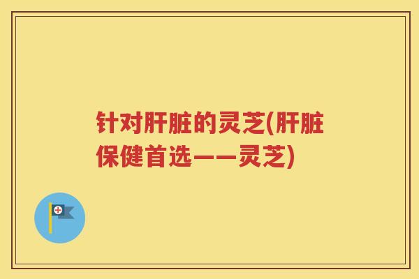 针对肝脏的灵芝(肝脏保健首选——灵芝)