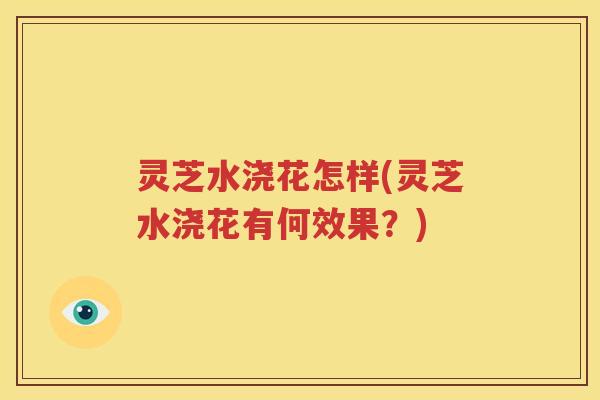 灵芝水浇花怎样(灵芝水浇花有何效果？)