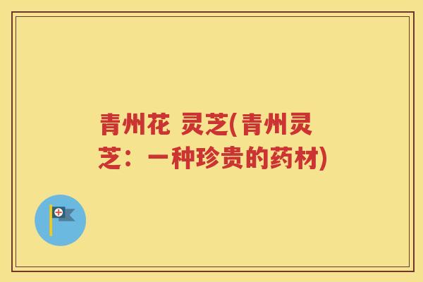 青州花 灵芝(青州灵芝：一种珍贵的药材)