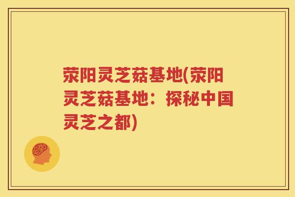 荥阳灵芝菇基地(荥阳灵芝菇基地：探秘中国灵芝之都)