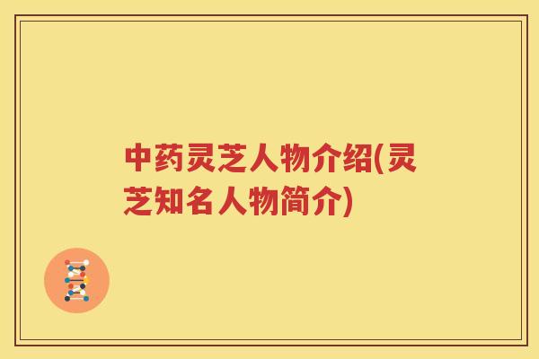中药灵芝人物介绍(灵芝知名人物简介)