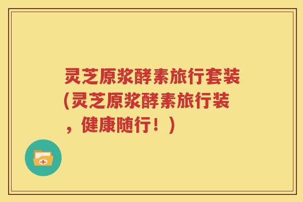 灵芝原浆酵素旅行套装(灵芝原浆酵素旅行装，健康随行！)