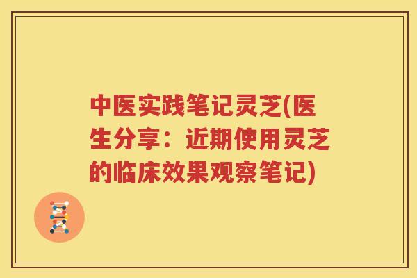 中医实践笔记灵芝(医生分享：近期使用灵芝的临床效果观察笔记)