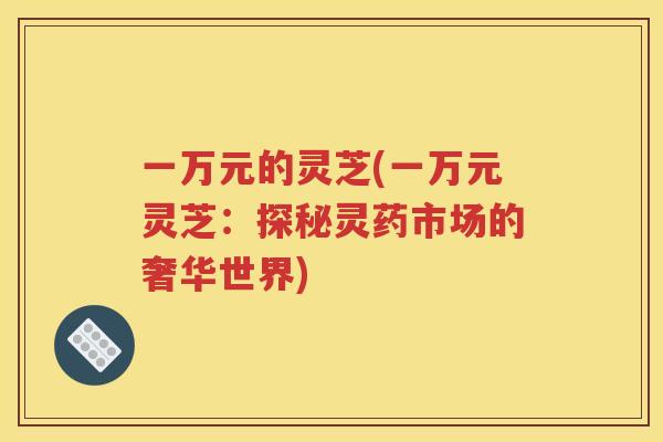 一万元的灵芝(一万元灵芝：探秘灵药市场的奢华世界)