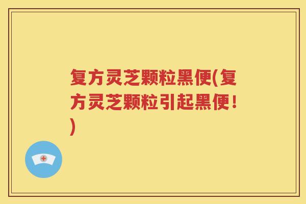 复方灵芝颗粒黑便(复方灵芝颗粒引起黑便！)
