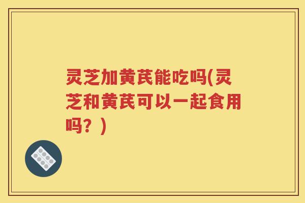 灵芝加黄芪能吃吗(灵芝和黄芪可以一起食用吗？)