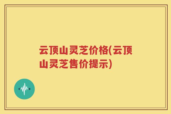 云顶山灵芝价格(云顶山灵芝售价提示)
