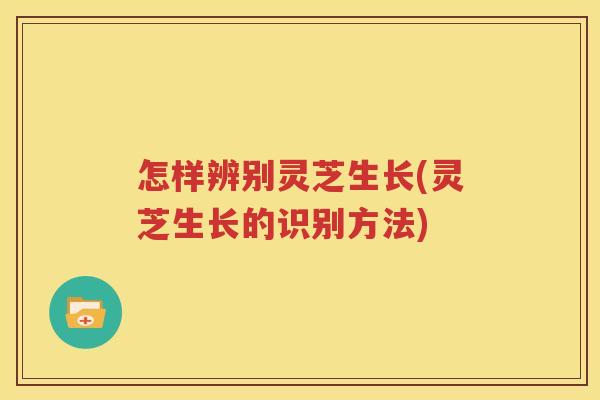 怎样辨别灵芝生长(灵芝生长的识别方法)