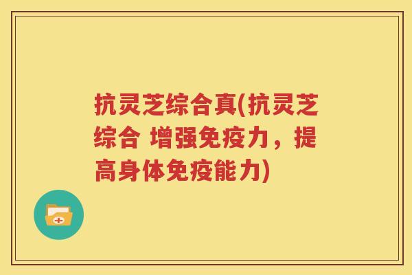 抗灵芝综合真(抗灵芝综合 增强免疫力，提高身体免疫能力)