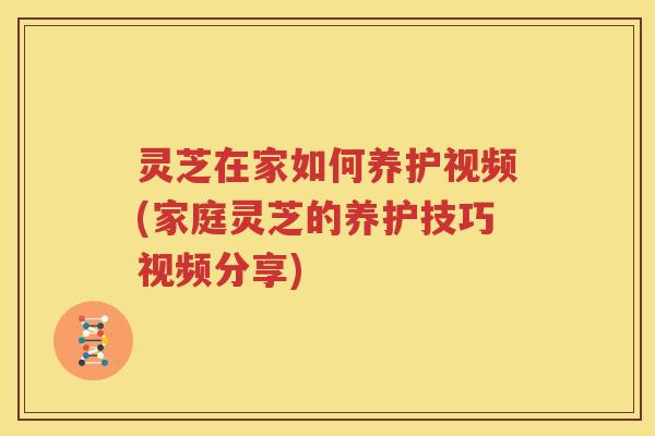 灵芝在家如何养护视频(家庭灵芝的养护技巧视频分享)