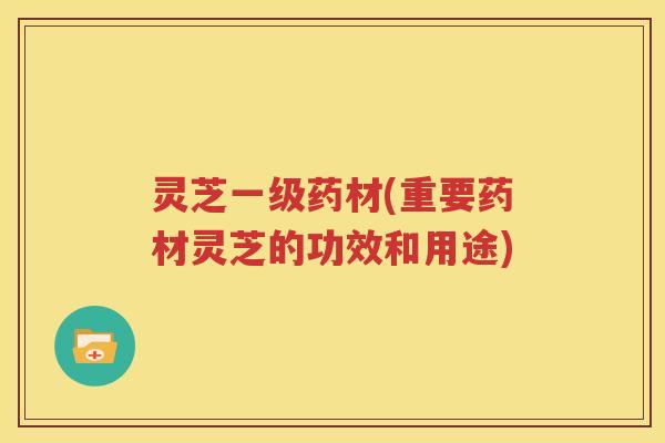 灵芝一级药材(重要药材灵芝的功效和用途)