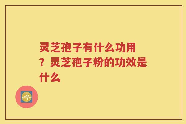 灵芝孢子有什么功用 ？灵芝孢子粉的功效是什么