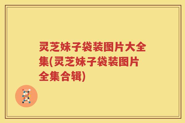 灵芝妹子袋装图片大全集(灵芝妹子袋装图片全集合辑)