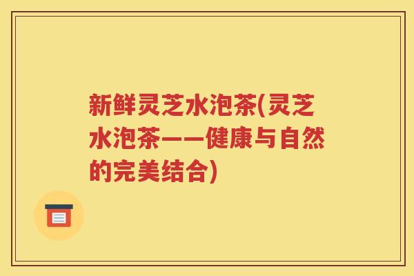 新鲜灵芝水泡茶(灵芝水泡茶——健康与自然的完美结合)