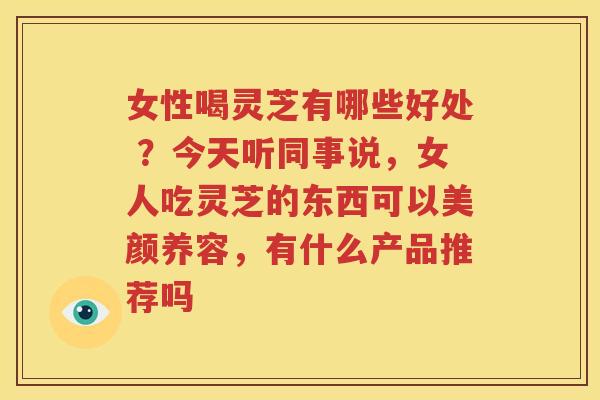 女性喝灵芝有哪些好处 ？今天听同事说，女人吃灵芝的东西可以美颜养容，有什么产品推荐吗