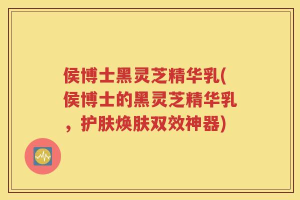 侯博士黑灵芝精华乳(侯博士的黑灵芝精华乳，护肤焕肤双效神器)