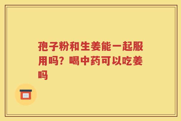 孢子粉和生姜能一起服用吗？喝中药可以吃姜吗