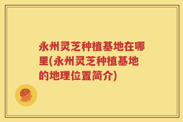 永州灵芝种植基地在哪里(永州灵芝种植基地的地理位置简介)