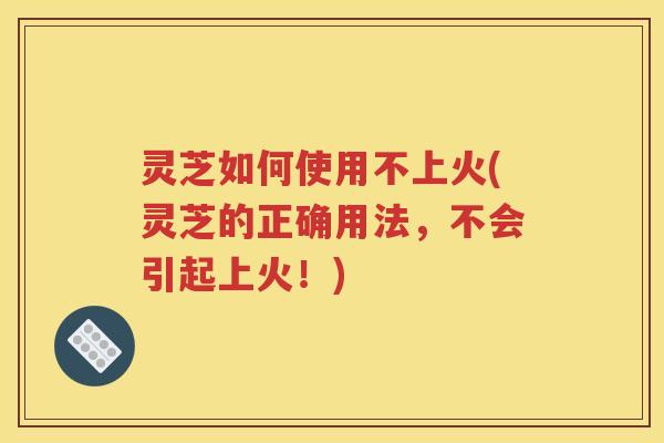 灵芝如何使用不上火(灵芝的正确用法，不会引起上火！)