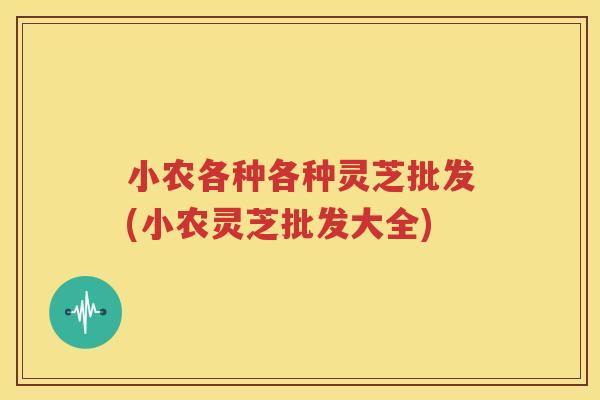 小农各种各种灵芝批发(小农灵芝批发大全)