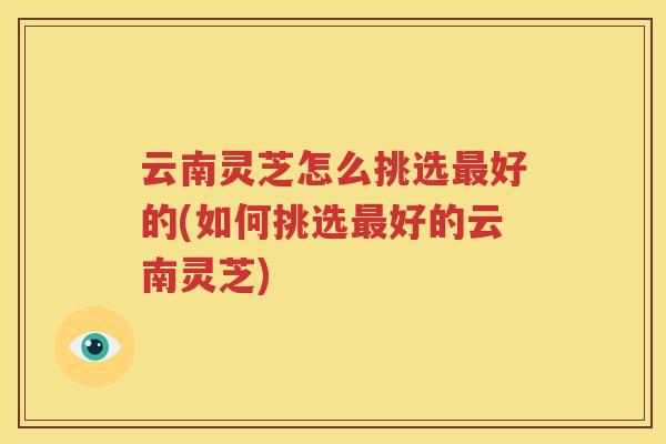 云南灵芝怎么挑选最好的(如何挑选最好的云南灵芝)