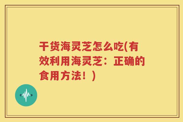 干货海灵芝怎么吃(有效利用海灵芝：正确的食用方法！)