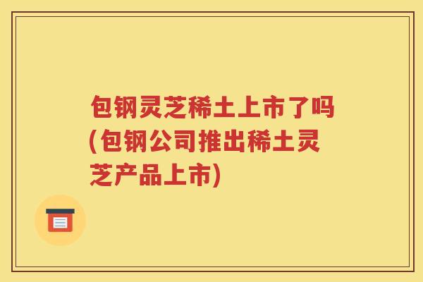 包钢灵芝稀土上市了吗(包钢公司推出稀土灵芝产品上市)