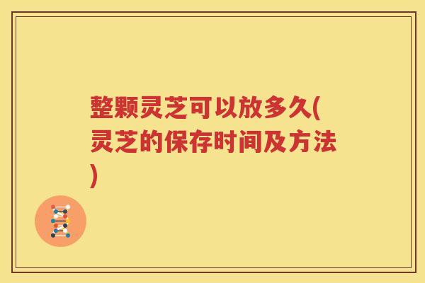 整颗灵芝可以放多久(灵芝的保存时间及方法)