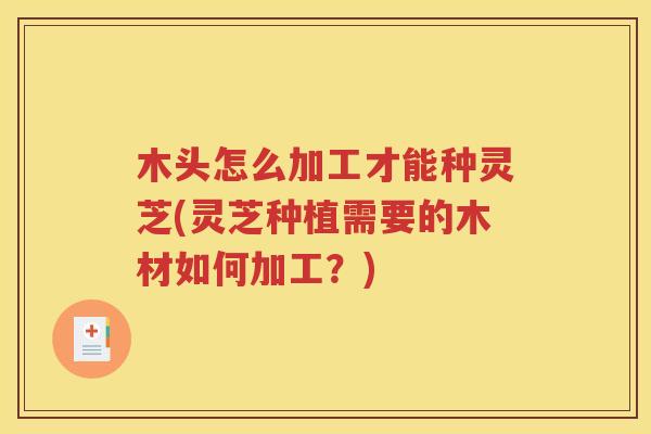 木头怎么加工才能种灵芝(灵芝种植需要的木材如何加工？)