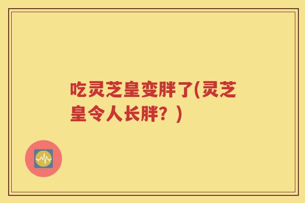 吃灵芝皇变胖了(灵芝皇令人长胖？)