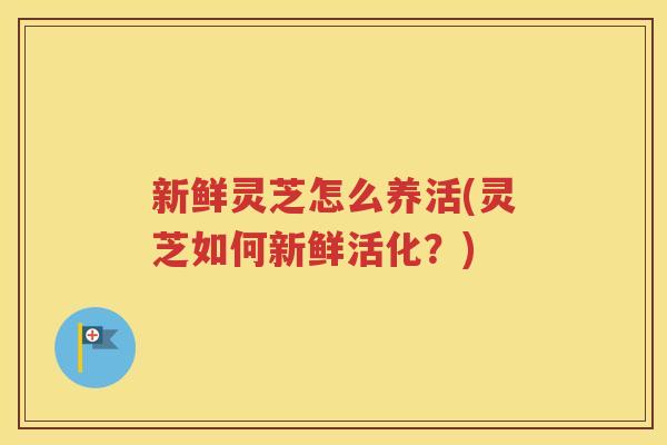 新鲜灵芝怎么养活(灵芝如何新鲜活化？)