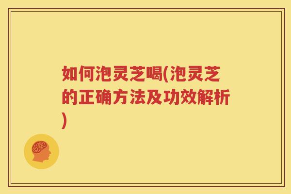 如何泡灵芝喝(泡灵芝的正确方法及功效解析)