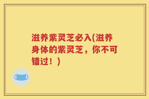 滋养紫灵芝必入(滋养身体的紫灵芝，你不可错过！)