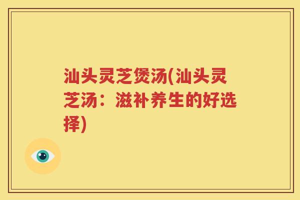 汕头灵芝煲汤(汕头灵芝汤：滋补养生的好选择)