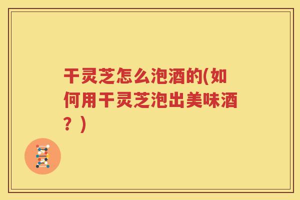 干灵芝怎么泡酒的(如何用干灵芝泡出美味酒？)