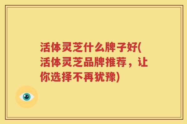活体灵芝什么牌子好(活体灵芝品牌推荐，让你选择不再犹豫)