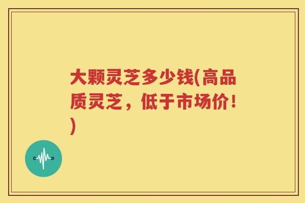 大颗灵芝多少钱(高品质灵芝，低于市场价！)