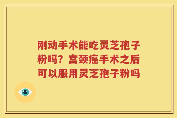 刚动手术能吃灵芝孢子粉吗？宫颈癌手术之后可以服用灵芝孢子粉吗