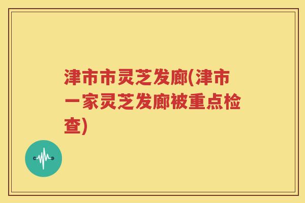 津市市灵芝发廊(津市一家灵芝发廊被重点检查)