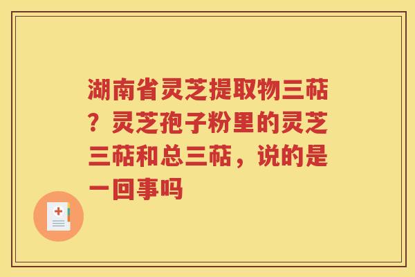 湖南省灵芝提取物三萜？灵芝孢子粉里的灵芝三萜和总三萜，说的是一回事吗