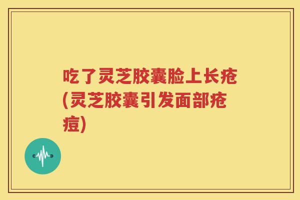 吃了灵芝胶囊脸上长疮(灵芝胶囊引发面部疮痘)