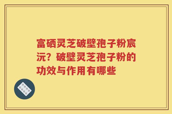 富硒灵芝破壁孢子粉宸沅？破壁灵芝孢子粉的功效与作用有哪些