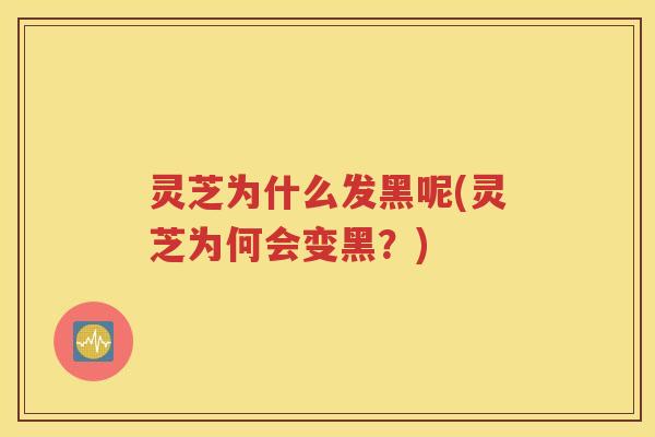灵芝为什么发黑呢(灵芝为何会变黑？)