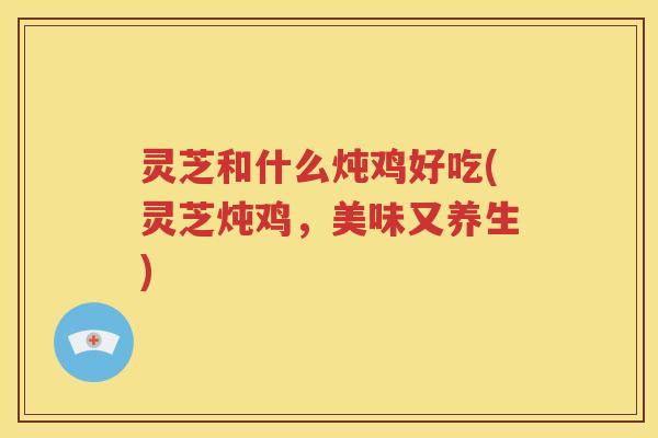 灵芝和什么炖鸡好吃(灵芝炖鸡，美味又养生)