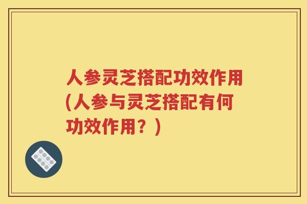 人参灵芝搭配功效作用(人参与灵芝搭配有何功效作用？)