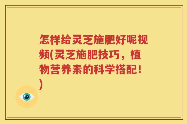 怎样给灵芝施肥好呢视频(灵芝施肥技巧，植物营养素的科学搭配！)
