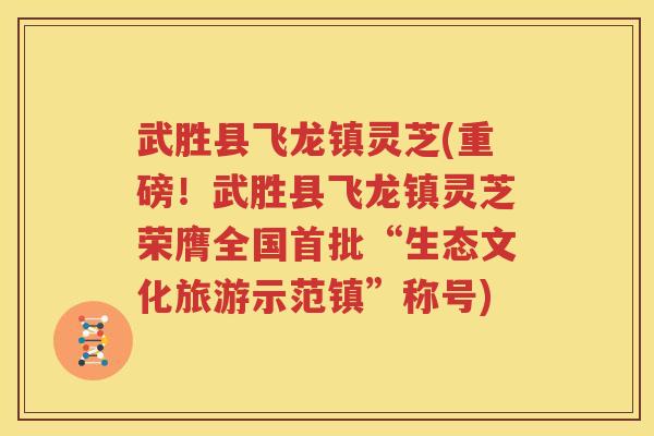 武胜县飞龙镇灵芝(重磅！武胜县飞龙镇灵芝荣膺全国首批“生态文化旅游示范镇”称号)