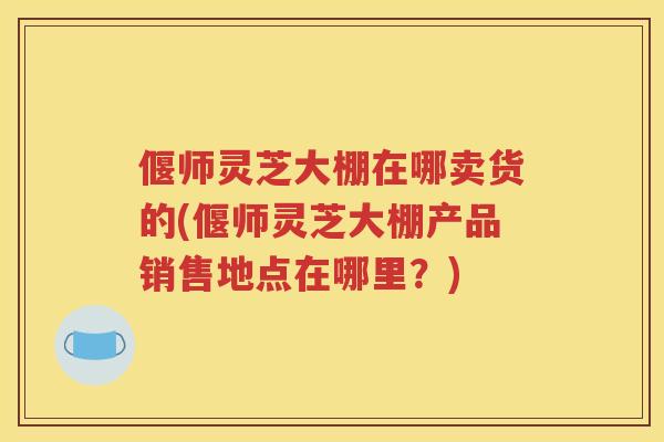 偃师灵芝大棚在哪卖货的(偃师灵芝大棚产品销售地点在哪里？)